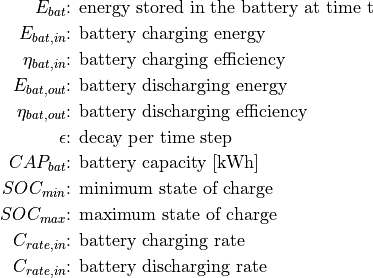 E_{bat} &\text{: energy stored in the battery at time t}

E_{bat,in} &\text{: battery charging energy}

\eta_{bat,in} &\text{: battery charging efficiency}

E_{bat,out} &\text{: battery discharging energy}

\eta_{bat,out} &\text{: battery discharging efficiency}

\epsilon &\text{: decay per time step}

CAP_{bat} &\text{: battery capacity [kWh]}

SOC_{min} &\text{: minimum state of charge}

SOC_{max} &\text{: maximum state of charge}

C_{rate,in} &\text{: battery charging rate}

C_{rate,in} &\text{: battery discharging rate}