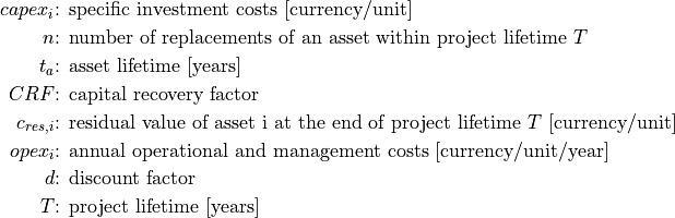 capex_i &\text{: specific investment costs [currency/unit]}

n &\text{: number of replacements of an asset within project lifetime } T

t_a &\text{: asset lifetime [years]}

CRF &\text{: capital recovery factor}

c_{res,i} &\text{: residual value of asset i at the end of project lifetime } T \text{ [currency/unit]}

opex_i &\text{: annual operational and management costs [currency/unit/year]}

d &\text{: discount factor}

T &\text{: project lifetime [years]}